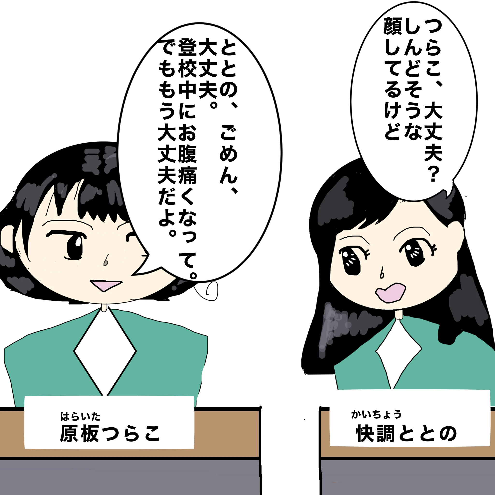 快調ととの：「つらこ、大丈夫？しんどそうな顔してるけど」原板つらこ：「ととの、ごめん、大丈夫、登校中におなか痛くなって。でももう大丈夫だよ。」