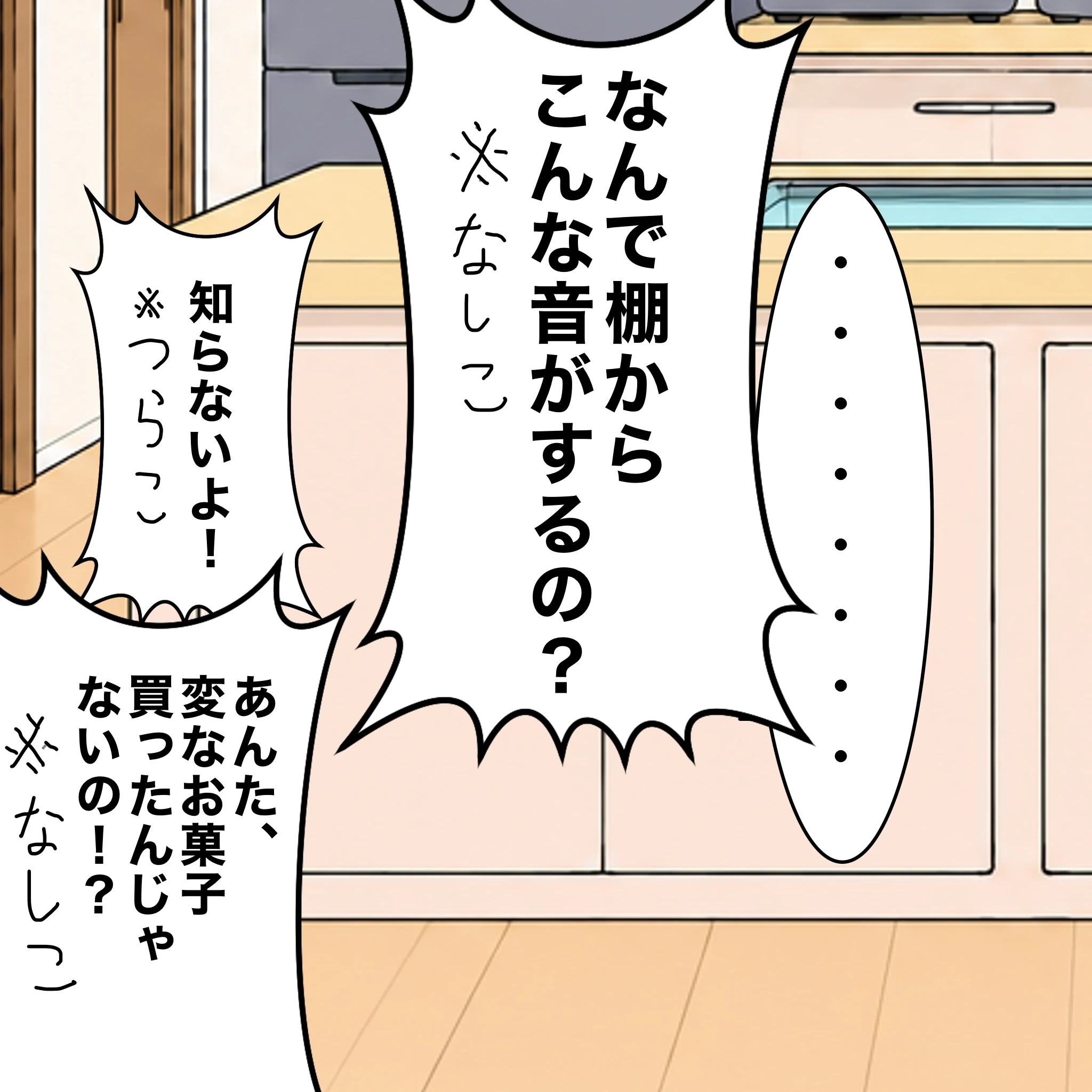 ？：「・・・・・・・」 なしこ：「なんで棚からこんな音がするの？」 つらこ：「知らないよ！」 なしこ：「あんた、変なお菓子買ったんじゃないの！？」