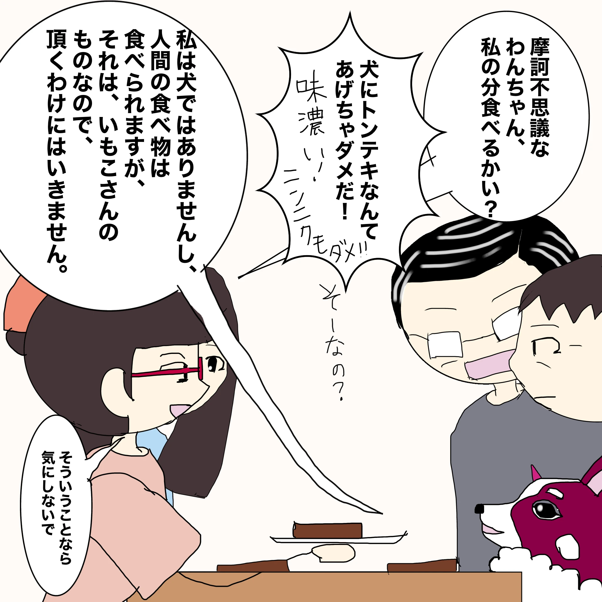 いもこ：「摩訶不思議なワンちゃん、私の分食べるかい？」 父：「犬にトンテキなんてあげちゃダメだ！味濃い！ニンニクもだめ！！」 いもこ：「そーなの？」 ？：「私は犬ではありませんし、人間の食べ物は食べられますが、それは、いもこさんのものなので、頂くわけにはいきません」 いもこ：「そういうことなら気にしないで」