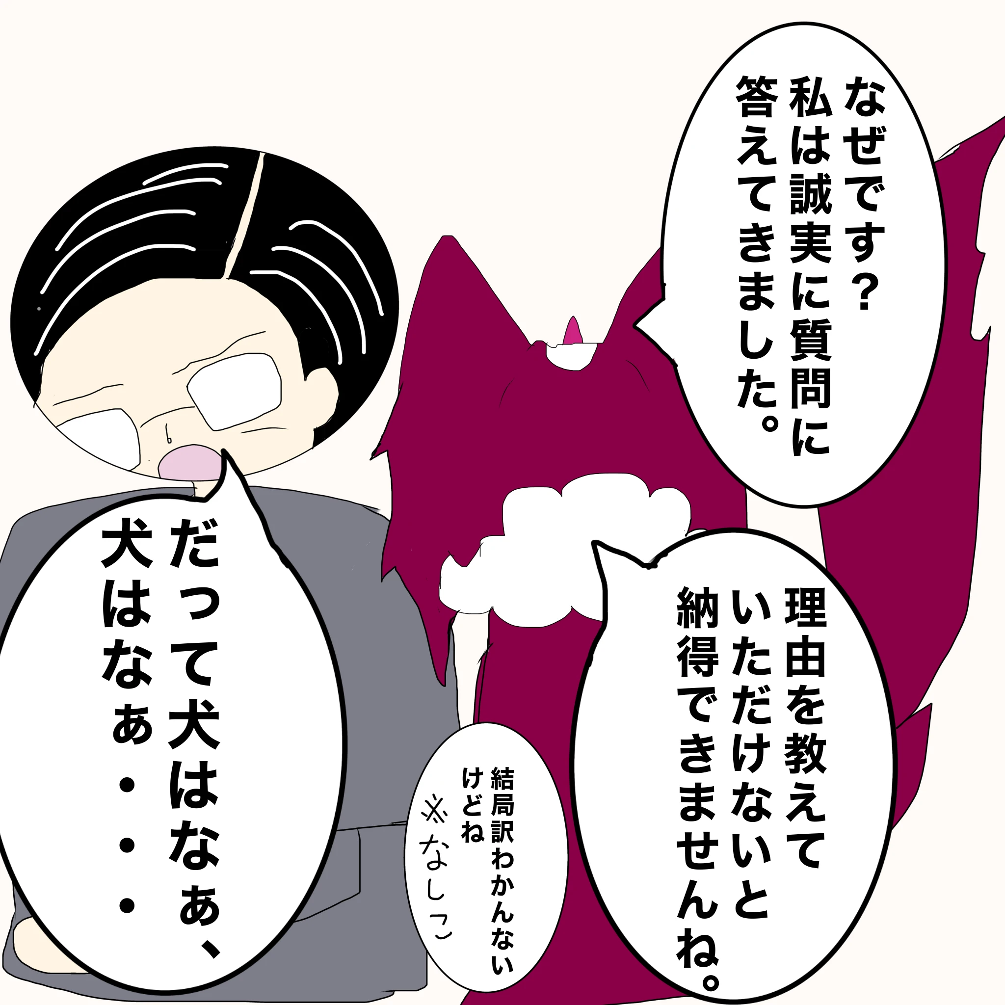 ？：「なぜです？私は誠実に質問に答えてきました」「理由を教えていただけないと納得できませんね」 なしこ：「結局わけわからないけどね」 父：「だって犬はなぁ、犬はなぁ・・・」