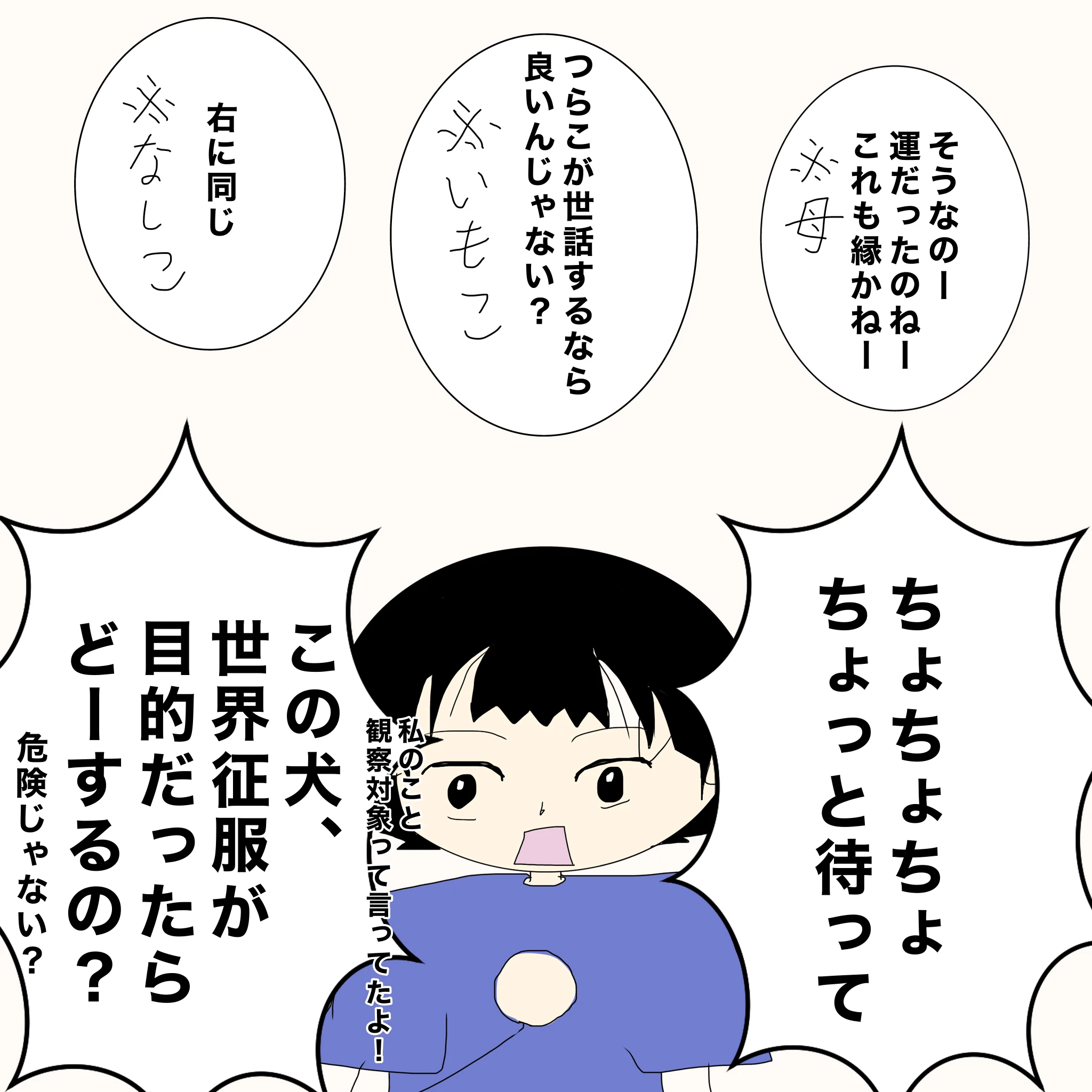 母：「そうなのー運だったのねーこれも縁かねー」 いもこ：「つらこが世話するなら良いんじゃない？」 なしこ：「右に同じ」 つらこ：「ちょちょちょちょっと待って」「私のこと、観察対象って言ってたよ」「この犬、世界征服が目的だったらどーするの？危険じゃない？」